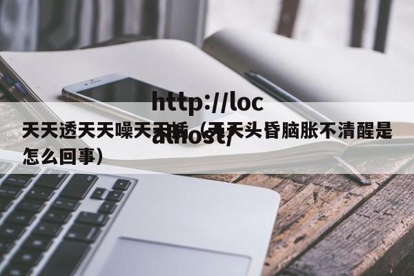 天天透天天噪天天插(天天头昏脑胀不清醒是怎么回事)